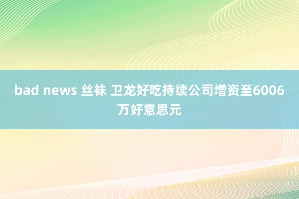 bad news 丝袜 卫龙好吃持续公司增资至6006万好意思元