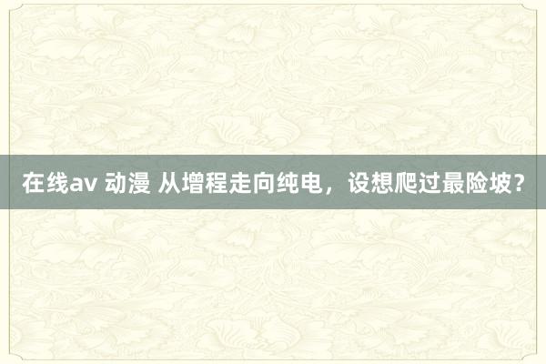 在线av 动漫 从增程走向纯电，设想爬过最险坡？