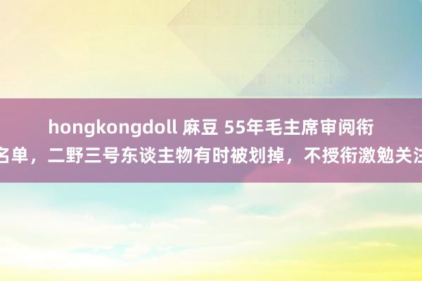 hongkongdoll 麻豆 55年毛主席审阅衔名单，二野三号东谈主物有时被划掉，不授衔激勉关注