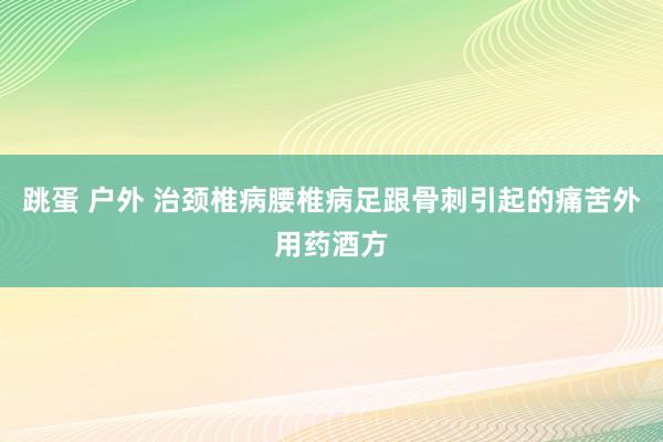 跳蛋 户外 治颈椎病腰椎病足跟骨刺引起的痛苦外用药酒方