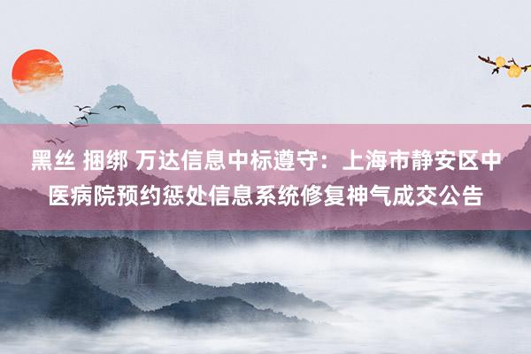 黑丝 捆绑 万达信息中标遵守：上海市静安区中医病院预约惩处信息系统修复神气成交公告