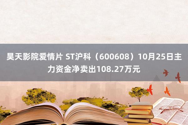 昊天影院爱情片 ST沪科（600608）10月25日主力资金净卖出108.27万元