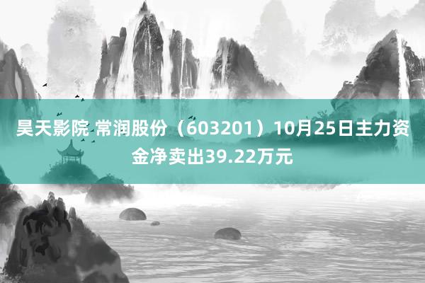 昊天影院 常润股份（603201）10月25日主力资金净卖出39.22万元