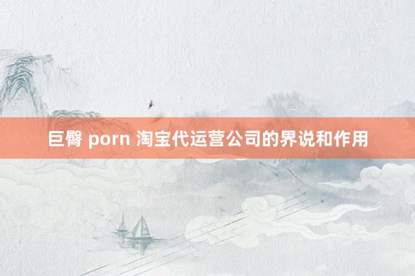 巨臀 porn 淘宝代运营公司的界说和作用