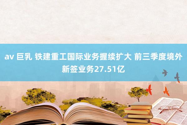 av 巨乳 铁建重工国际业务握续扩大 前三季度境外新签业务27.51亿