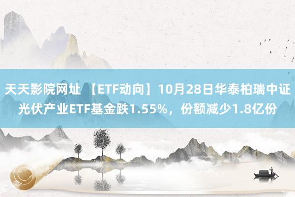 天天影院网址 【ETF动向】10月28日华泰柏瑞中证光伏产业ETF基金跌1.55%，份额减少1.8亿份