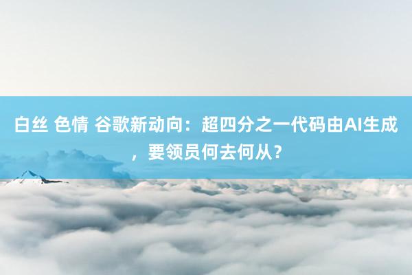 白丝 色情 谷歌新动向：超四分之一代码由AI生成，要领员何去何从？