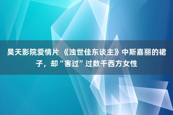 昊天影院爱情片 《浊世佳东谈主》中斯嘉丽的裙子，却“害过”过数千西方女性