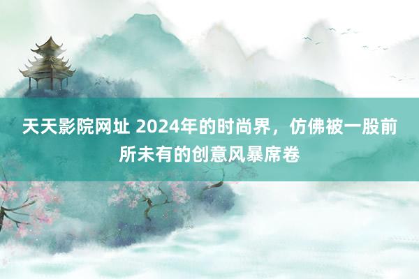 天天影院网址 2024年的时尚界，仿佛被一股前所未有的创意风暴席卷