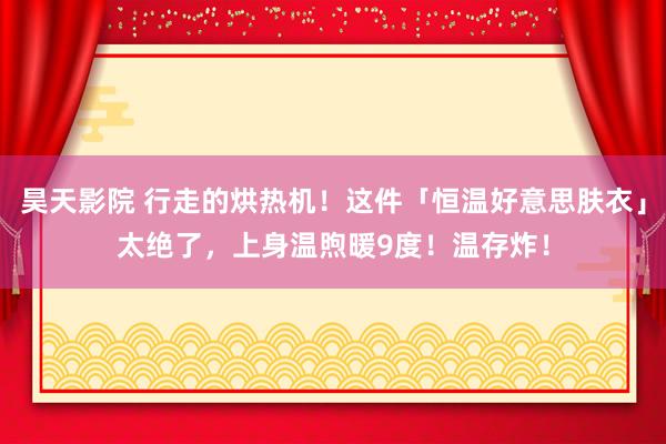 昊天影院 行走的烘热机！这件「恒温好意思肤衣」太绝了，上身温煦暖9度！温存炸！