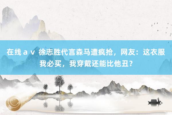 在线ａｖ 徐志胜代言森马遭疯抢，网友：这衣服我必买，我穿戴还能比他丑？