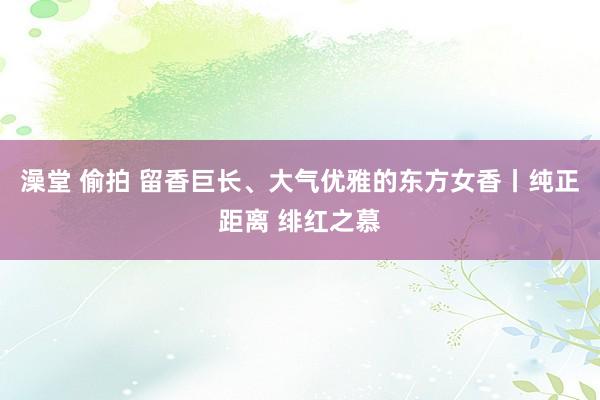 澡堂 偷拍 留香巨长、大气优雅的东方女香丨纯正距离 绯红之慕