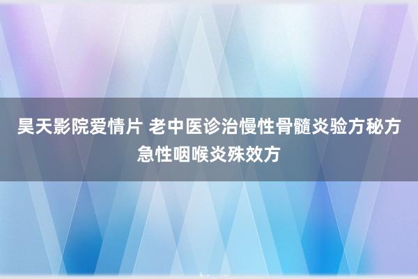 昊天影院爱情片 老中医诊治慢性骨髓炎验方秘方急性咽喉炎殊效方