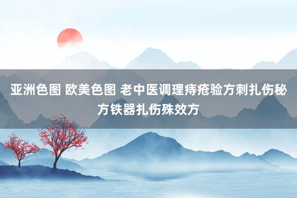 亚洲色图 欧美色图 老中医调理痔疮验方刺扎伤秘方铁器扎伤殊效方