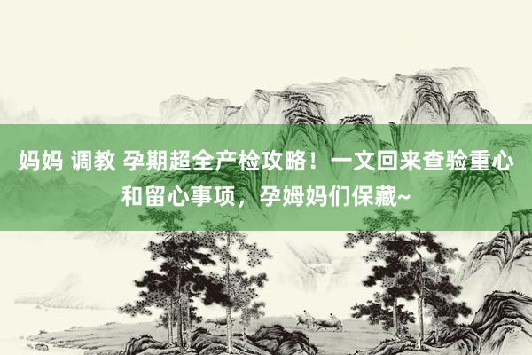 妈妈 调教 孕期超全产检攻略！一文回来查验重心和留心事项，孕姆妈们保藏~