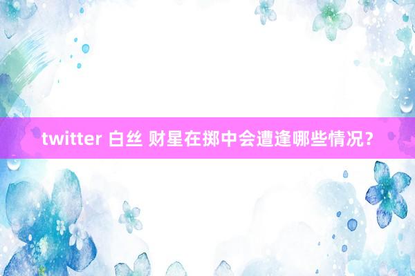 twitter 白丝 财星在掷中会遭逢哪些情况？