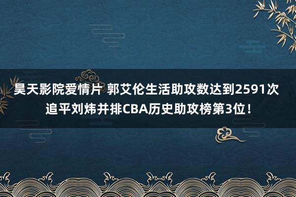 昊天影院爱情片 郭艾伦生活助攻数达到2591次 追平刘炜并排CBA历史助攻榜第3位！