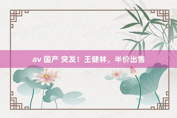 av 国产 突发！王健林，半价出售