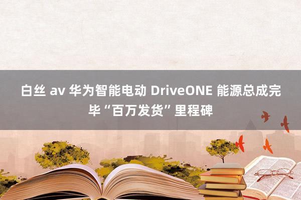 白丝 av 华为智能电动 DriveONE 能源总成完毕“百万发货”里程碑