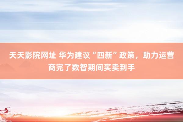 天天影院网址 华为建议“四新”政策，助力运营商完了数智期间买卖到手