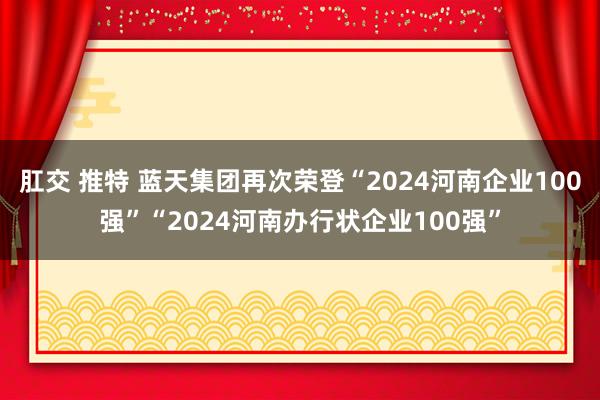 肛交 推特 蓝天集团再次荣登“2024河南企业100强”“2024河南办行状企业100强”