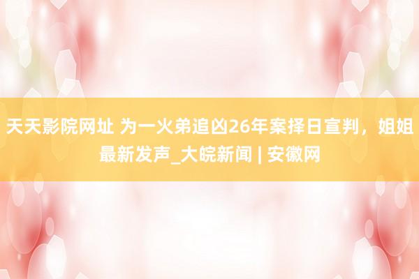 天天影院网址 ﻿为一火弟追凶26年案择日宣判，姐姐最新发声_大皖新闻 | 安徽网