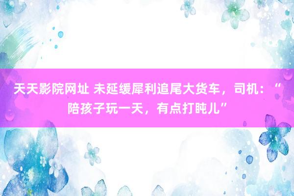 天天影院网址 未延缓犀利追尾大货车，司机：“陪孩子玩一天，有点打盹儿”