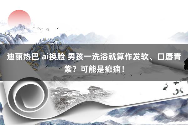 迪丽热巴 ai换脸 男孩一洗浴就算作发软、口唇青紫？可能是癫痫！