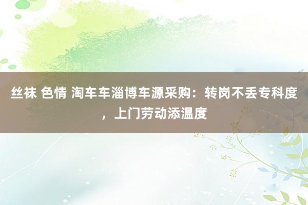 丝袜 色情 淘车车淄博车源采购：转岗不丢专科度，上门劳动添温度