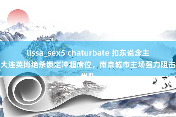 lissa_sex5 chaturbate 扣东说念主心弦！大连英博绝杀锁定冲超席位，南京城市主场强力阻击广州队