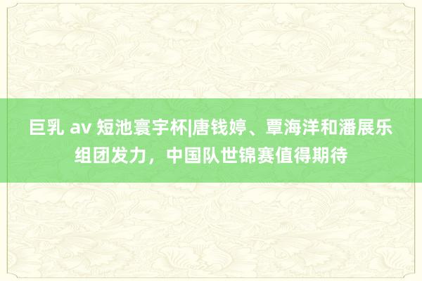 巨乳 av 短池寰宇杯|唐钱婷、覃海洋和潘展乐组团发力，中国队世锦赛值得期待