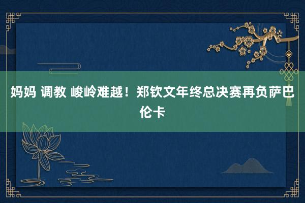 妈妈 调教 峻岭难越！郑钦文年终总决赛再负萨巴伦卡