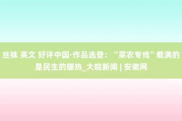 丝袜 英文 好评中国·作品选登：“菜农专线”载满的是民生的暖热_大皖新闻 | 安徽网