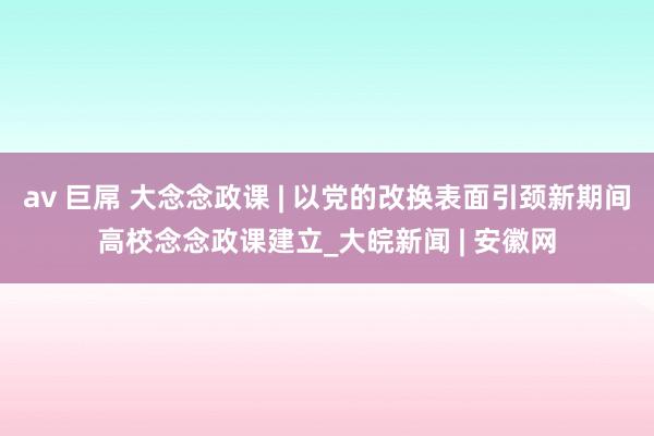 av 巨屌 大念念政课 | 以党的改换表面引颈新期间高校念念政课建立_大皖新闻 | 安徽网