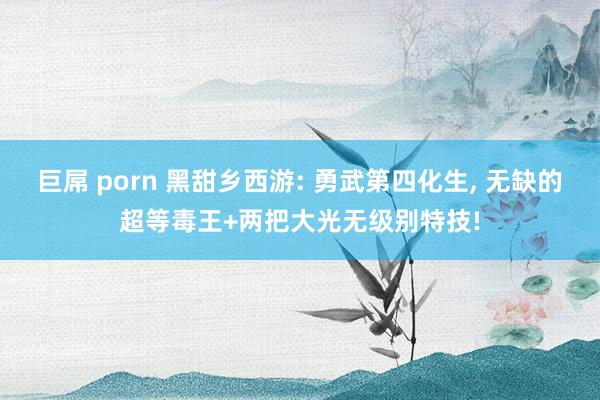 巨屌 porn 黑甜乡西游: 勇武第四化生， 无缺的超等毒王+两把大光无级别特技!