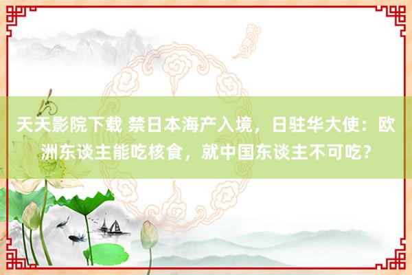 天天影院下载 禁日本海产入境，日驻华大使：欧洲东谈主能吃核食，就中国东谈主不可吃？