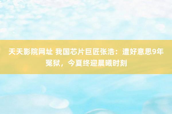 天天影院网址 我国芯片巨匠张浩：遭好意思9年冤狱，今夏终迎晨曦时刻