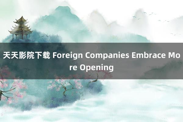 天天影院下载 Foreign Companies Embrace More Opening