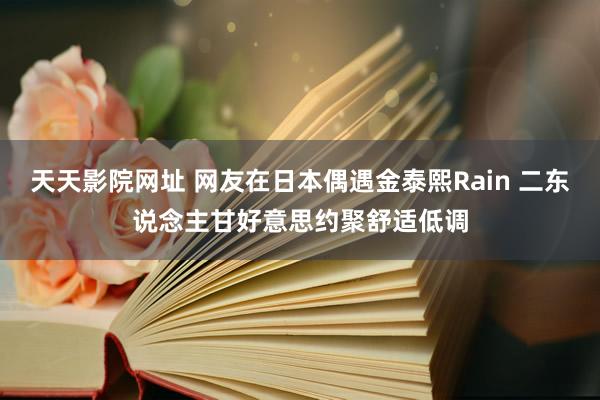 天天影院网址 网友在日本偶遇金泰熙Rain 二东说念主甘好意思约聚舒适低调