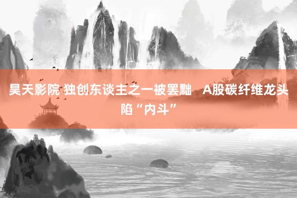 昊天影院 独创东谈主之一被罢黜   A股碳纤维龙头陷“内斗”