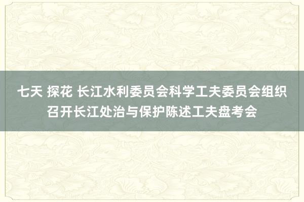 七天 探花 长江水利委员会科学工夫委员会组织召开长江处治与保护陈述工夫盘考会