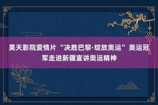 昊天影院爱情片 “决胜巴黎·绽放奥运” 奥运冠军走进新疆宣讲奥运精神