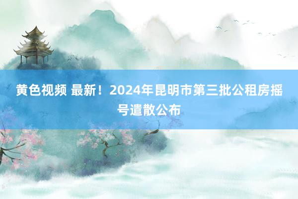 黄色视频 最新！2024年昆明市第三批公租房摇号遣散公布