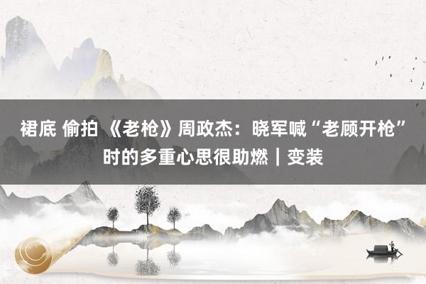 裙底 偷拍 《老枪》周政杰：晓军喊“老顾开枪”时的多重心思很助燃｜变装