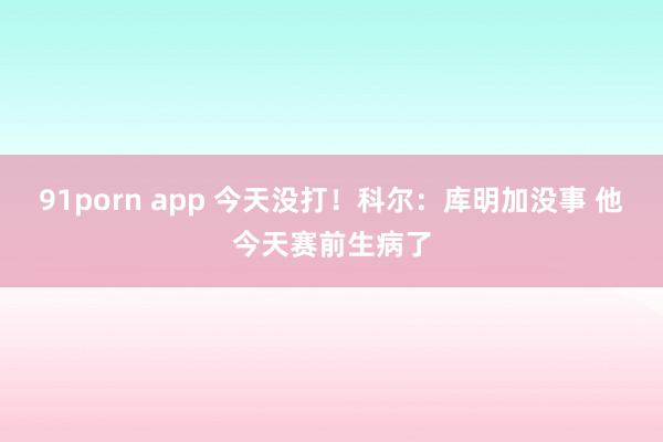 91porn app 今天没打！科尔：库明加没事 他今天赛前生病了