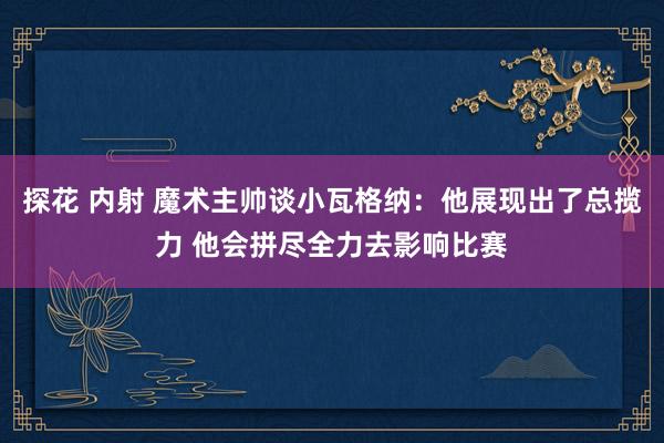 探花 内射 魔术主帅谈小瓦格纳：他展现出了总揽力 他会拼尽全力去影响比赛