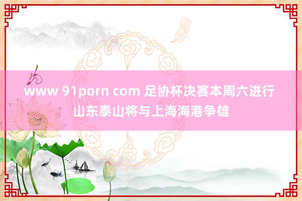 www 91porn com 足协杯决赛本周六进行 山东泰山将与上海海港争雄