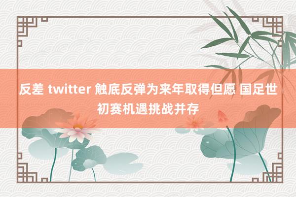 反差 twitter 触底反弹为来年取得但愿 国足世初赛机遇挑战并存