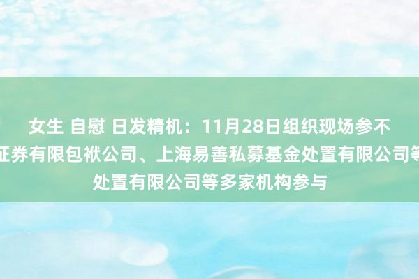 女生 自慰 日发精机：11月28日组织现场参不雅活动，华创证券有限包袱公司、上海易善私募基金处置有限公司等多家机构参与