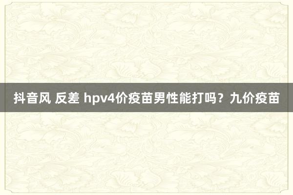 抖音风 反差 hpv4价疫苗男性能打吗？九价疫苗